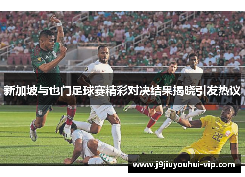 新加坡与也门足球赛精彩对决结果揭晓引发热议