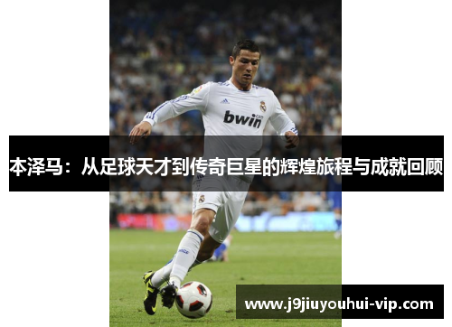 本泽马：从足球天才到传奇巨星的辉煌旅程与成就回顾